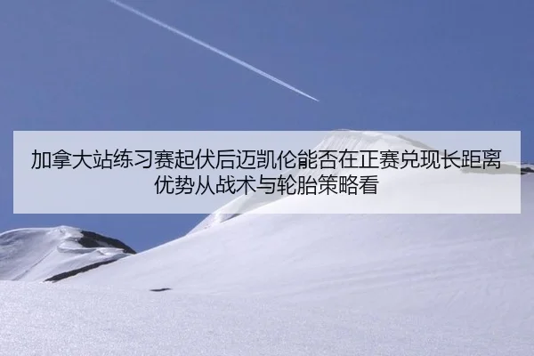 加拿大站练习赛起伏后迈凯伦能否在正赛兑现长距离优势从战术与轮胎策略看