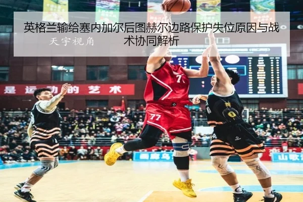 英格兰输给塞内加尔后图赫尔边路保护失位原因与战术协同解析
