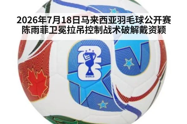 2026年7月18日马来西亚羽毛球公开赛陈雨菲卫冕拉吊控制战术破解戴资颖